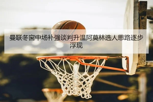 曼联冬窗中场补强谈判升温阿莫林选人思路逐步浮现